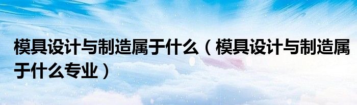 模具设计与制造属于什么专业(模具设计与制造属于什么)
