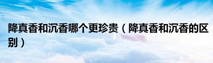 降真香和沉香的区别(降真香和沉香哪个更珍贵)