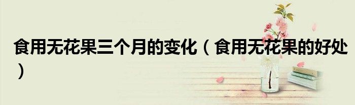 食用无花果的好处(食用无花果三个月的变化)