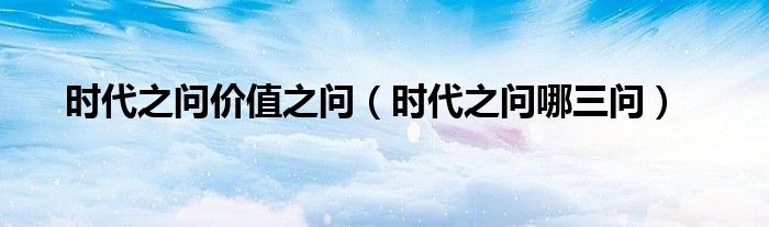时代之问哪三问(时代之问价值之问)