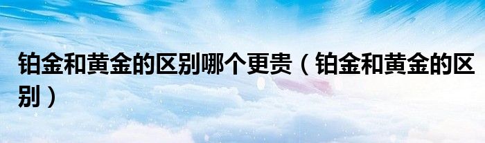 铂金和黄金的区别(铂金和黄金的区别哪个更贵)