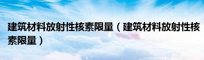 建筑材料放射性核素限量(建筑材料放射性核素限量)