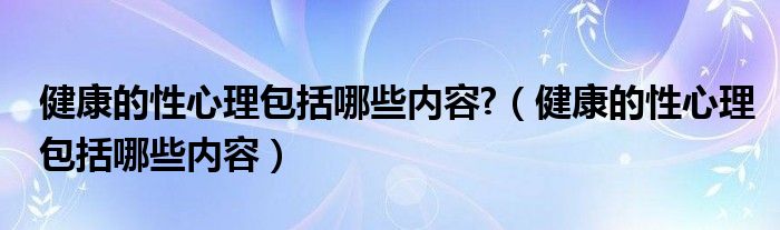 健康的性心理包括哪些内容(健康的性心理包括哪些内容?)