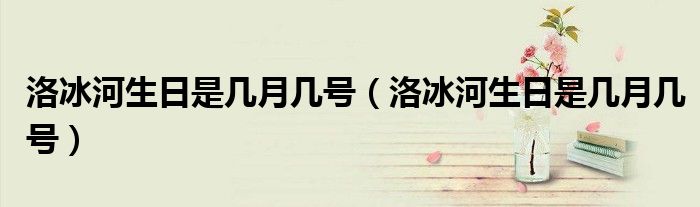洛冰河生日是几月几号(洛冰河生日是几月几号)