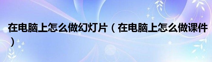 在电脑上怎么做课件(在电脑上怎么做幻灯片)