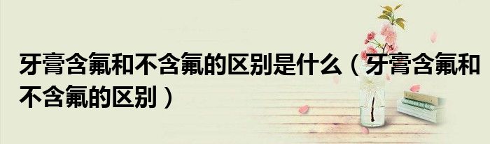 牙膏含氟和不含氟的区别(牙膏含氟和不含氟的区别是什么)