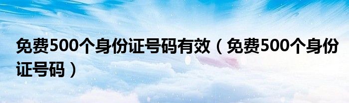 免费500个身份证号码(免费500个身份证号码有效)