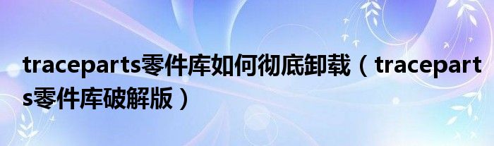 traceparts零件库破解版(traceparts零件库如何彻底卸载)
