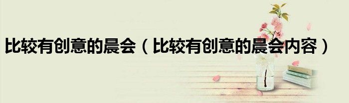 比较有创意的晨会内容(比较有创意的晨会)