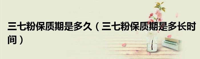 三七粉保质期是多长时间(三七粉保质期是多久)