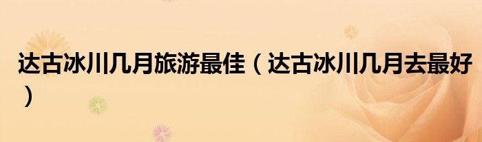 达古冰川几月去最好(达古冰川几月旅游最佳)
