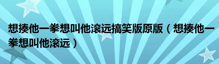 想揍他一拳想叫他滚远(想揍他一拳想叫他滚远搞笑版原版)