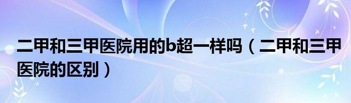 二甲和三甲医院的区别(二甲和三甲医院用的b超一样吗)
