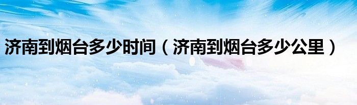 济南到烟台多少公里(济南到烟台多少时间)