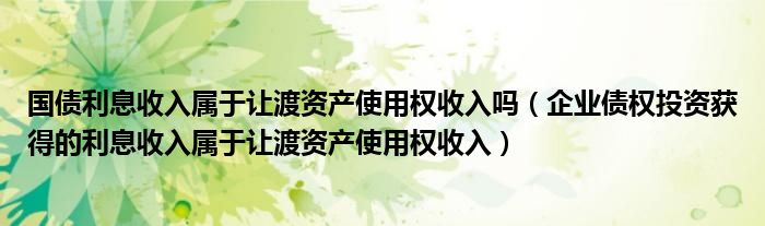 企业债权投资获得的利息收入属于让渡资产使用权收入(国债利息收入属于让渡资产使用权收入吗)