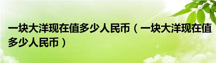 一块大洋现在值多少人民币(一块大洋现在值多少人民币)