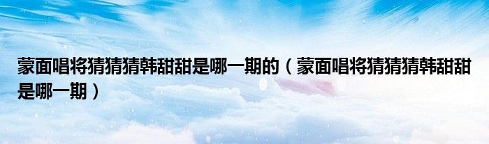 蒙面唱将猜猜猜韩甜甜是哪一期(蒙面唱将猜猜猜韩甜甜是哪一期的)
