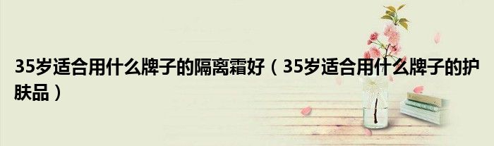 35岁适合用什么牌子的护肤品(35岁适合用什么牌子的隔离霜好)