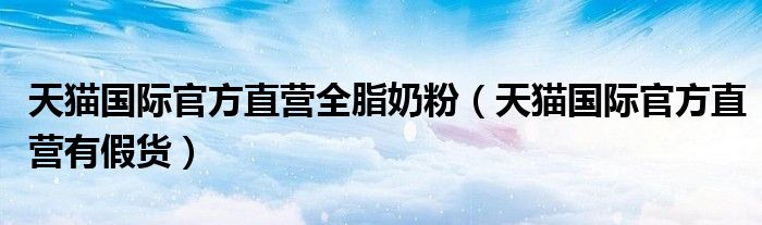 天猫国际官方直营有假货(天猫国际官方直营全脂奶粉)