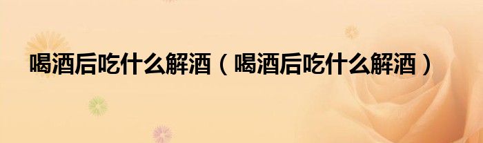喝酒后吃什么解酒(喝酒后吃什么解酒)