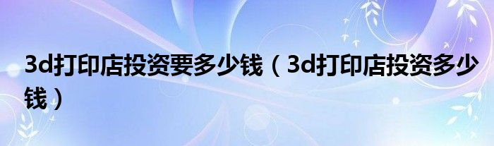 3d打印店投资多少钱(3d打印店投资要多少钱)