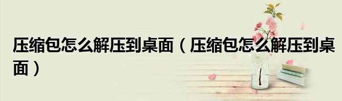 压缩包怎么解压到桌面(压缩包怎么解压到桌面)