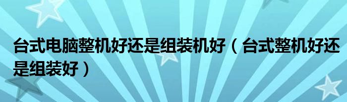 台式整机好还是组装好(台式电脑整机好还是组装机好)