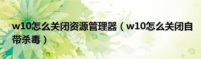 w10怎么关闭自带杀毒(w10怎么关闭资源管理器)