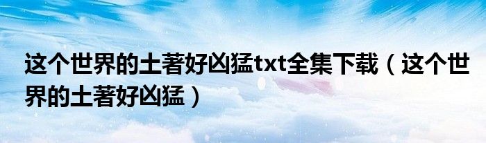 这个世界的土著好凶猛(这个世界的土著好凶猛txt全集下载)