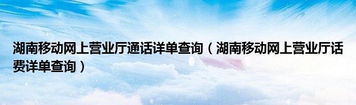湖南移动网上营业厅话费详单查询(湖南移动网上营业厅通话详单查询)