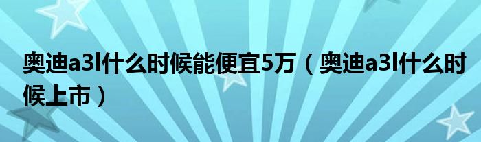 奥迪a3l什么时候上市(奥迪a3l什么时候能便宜5万)