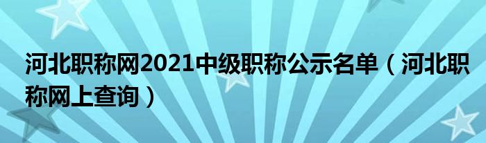 河北职称网上查询(河北职称网2021中级职称公示名单)
