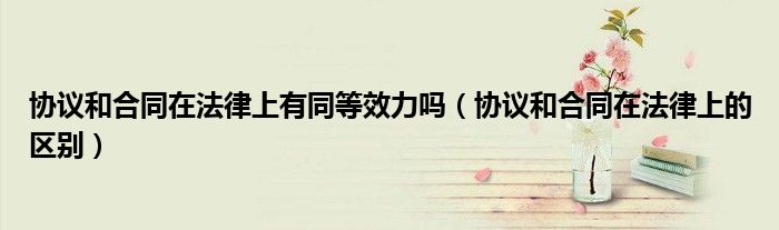协议和合同在法律上的区别(协议和合同在法律上有同等效力吗)