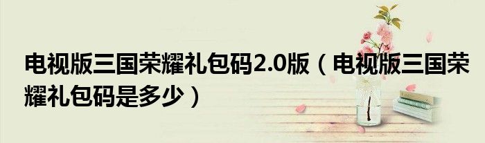 电视版三国荣耀礼包码是多少(电视版三国荣耀礼包码2.0版)