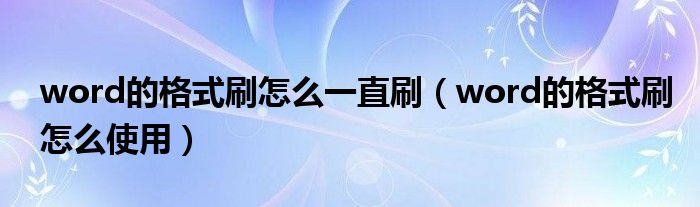 word的格式刷怎么使用(word的格式刷怎么一直刷)