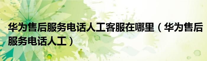 华为售后服务电话人工(华为售后服务电话人工客服在哪里)