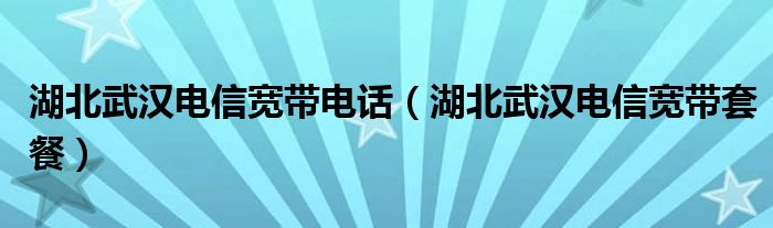 湖北武汉电信宽带套餐(湖北武汉电信宽带电话)