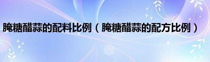 腌糖醋蒜的配方比例(腌糖醋蒜的配料比例)