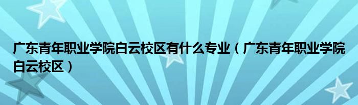 广东青年职业学院白云校区(广东青年职业学院白云校区有什么专业)