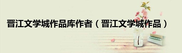 晋江文学城作品(晋江文学城作品库作者)