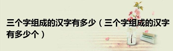 三个字组成的汉字有多少个(三个字组成的汉字有多少)