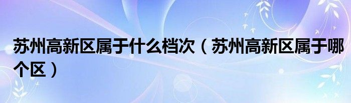 苏州高新区属于哪个区(苏州高新区属于什么档次)