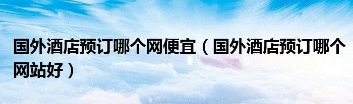 国外酒店预订哪个网站好(国外酒店预订哪个网便宜)
