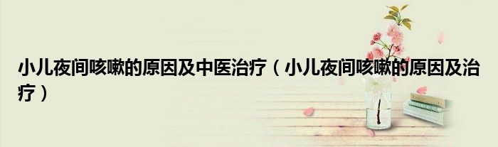 小儿夜间咳嗽的原因及治疗(小儿夜间咳嗽的原因及中医治疗)