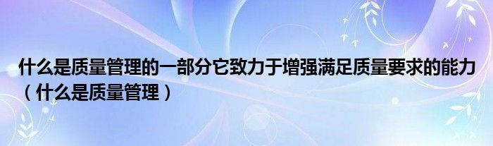 什么是质量管理(什么是质量管理的一部分它致力于增强满足质量要求的能力)