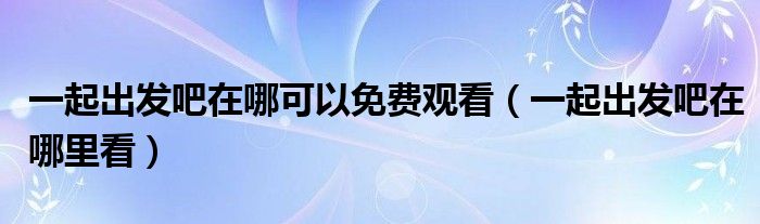 一起出发吧在哪里看(一起出发吧在哪可以免费观看)