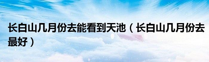 长白山几月份去最好(长白山几月份去能看到天池)