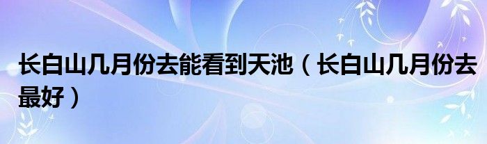 长白山几月份去最好(长白山几月份去能看到天池)