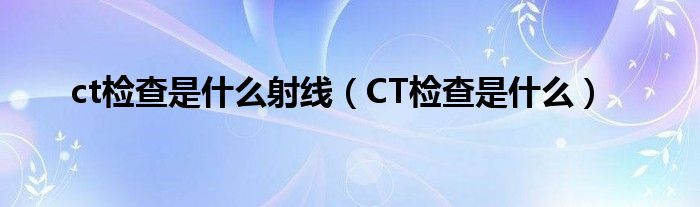 CT检查是什么(ct检查是什么射线)