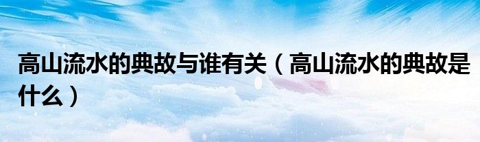 高山流水的典故是什么(高山流水的典故与谁有关)